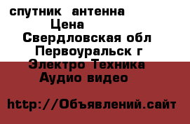 спутник. антенна !!!!!!! › Цена ­ 3 500 - Свердловская обл., Первоуральск г. Электро-Техника » Аудио-видео   